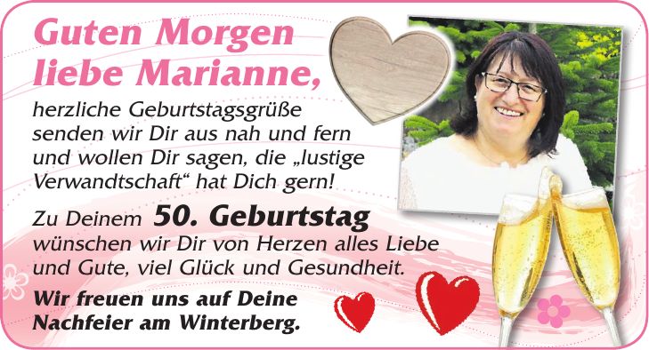 Guten Morgen liebe Marianne, herzliche Geburtstagsgrüße senden wir Dir aus nah und fern und wollen Dir sagen, die 'lustige Verwandtschaft' hat Dich gern! Zu Deinem 50. Geburtstag wünschen wir Dir von Herzen alles Liebe und Gute, viel Glück und Gesundheit. Wir freuen uns auf Deine Nachfeier am Winterberg.''_'