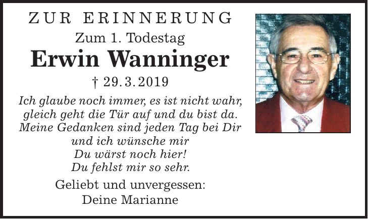 Zur Erinnerung Zum 1. Todestag Erwin Wanninger | 29. 3. 2019 Ich glaube noch immer, es ist nicht wahr, gleich geht die Tür auf und du bist da. Meine Gedanken sind jeden Tag bei Dir und ich wünsche mir Du wärst noch hier! Du fehlst mir so sehr. Geliebt und unvergessen: Deine Marianne