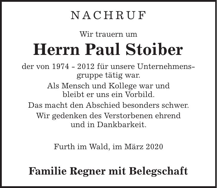 NACHRUF Wir trauern um Herrn Paul Stoiber der von *** für unsere Unternehmensgruppe tätig war. Als Mensch und Kollege war und bleibt er uns ein Vorbild. Das macht den Abschied besonders schwer. Wir gedenken des Verstorbenen ehrend und in Dankbarkeit. Furth im Wald, im März 2020 Familie Regner mit Belegschaft