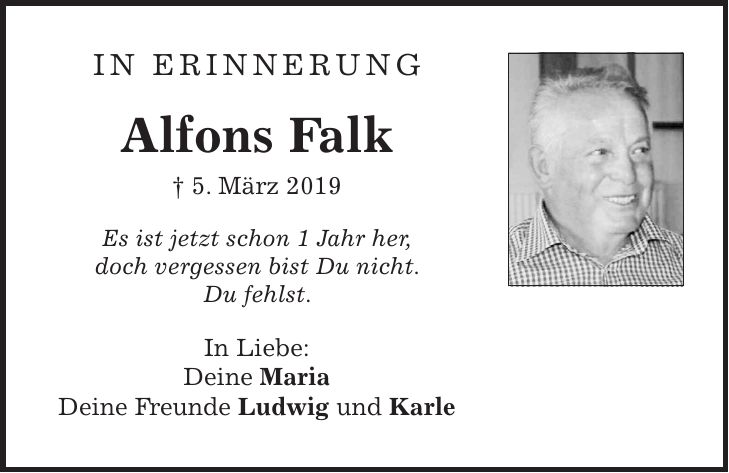 In Erinnerung Alfons Falk + 5. März 2019 Es ist jetzt schon 1 Jahr her, doch vergessen bist Du nicht. Du fehlst. In Liebe: Deine Maria Deine Freunde Ludwig und Karle