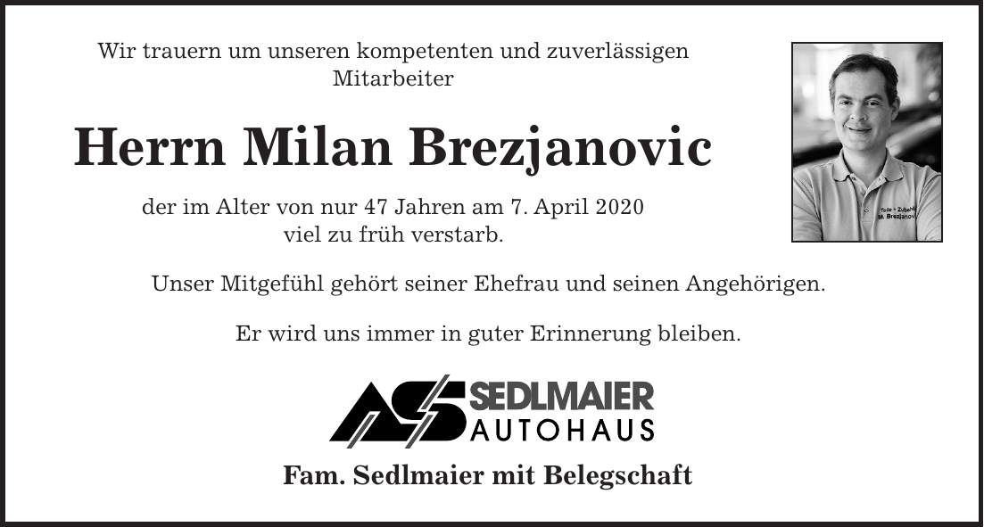 Wir trauern um unseren kompetenten und zuverlässigen Mitarbeiter Herrn Milan Brezjanovic der im Alter von nur 47 Jahren am 7. April 2020 viel zu früh verstarb. Unser Mitgefühl gehört seiner Ehefrau und seinen Angehörigen. Er wird uns immer in guter Erinnerung bleiben. Fam. Sedlmaier mit Belegschaft