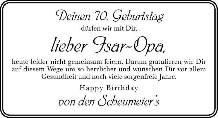 Deinen 70. Geburtstag dürfen wir mit Dir, lieber Isar-Opa, heute leider nicht gemeinsam feiern. Darum gratulieren wir Dir auf diesem Wege um so herzlicher und wünschen Dir vor allem Gesundheit und noch viele sorgenfreie Jahre. Happy Birthday von den Scheumeiers