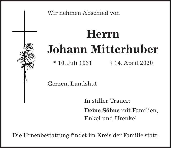 Wir nehmen Abschied von Herrn Johann Mitterhuber * 10. Juli 1931 + 14. April 2020 Gerzen, Landshut In stiller Trauer: Deine Söhne mit Familien, Enkel und Urenkel Die Urnenbestattung findet im Kreis der Familie statt.