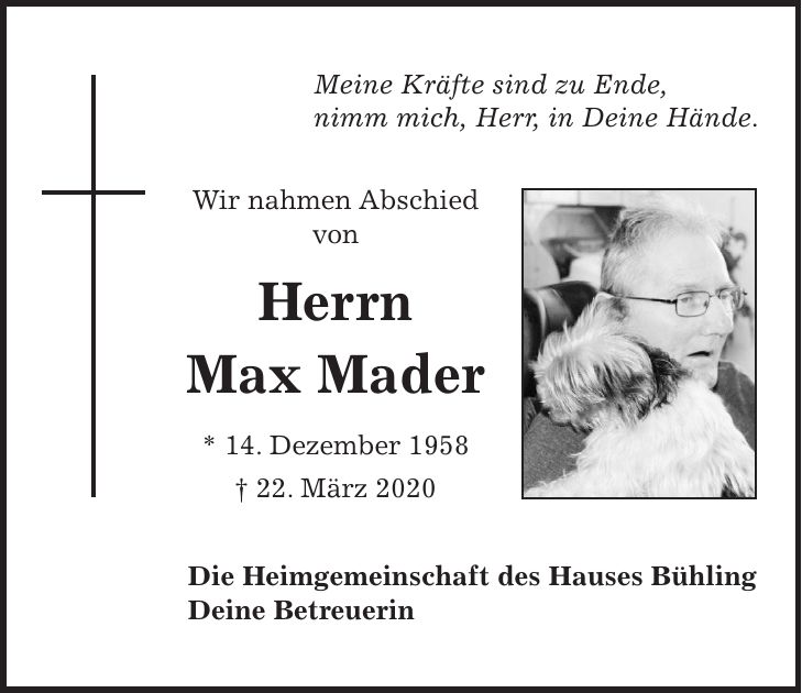 Meine Kräfte sind zu Ende, nimm mich, Herr, in Deine Hände. Wir nahmen Abschied von Herrn Max Mader * 14. Dezember 1958 + 22. März 2020 Die Heimgemeinschaft des Hauses Bühling Deine Betreuerin
