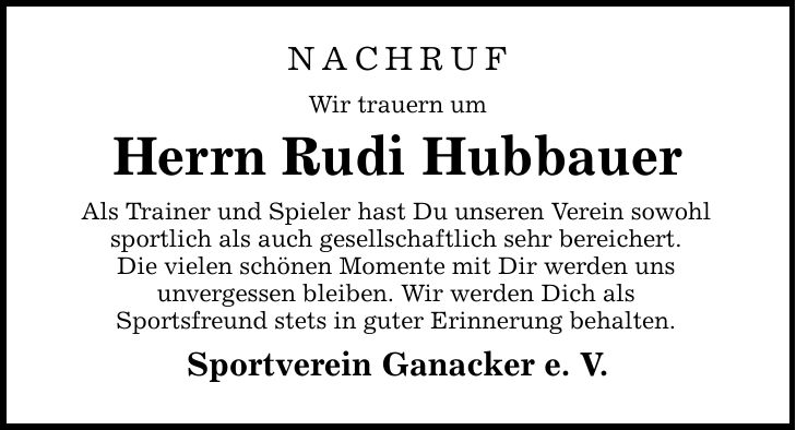 NACHRUF Wir trauern um Herrn Rudi Hubbauer Als Trainer und Spieler hast Du unseren Verein sowohl sportlich als auch gesellschaftlich sehr bereichert. Die vielen schönen Momente mit Dir werden uns unvergessen bleiben. Wir werden Dich als Sportsfreund stets in guter Erinnerung behalten. Sportverein Ganacker e. V.