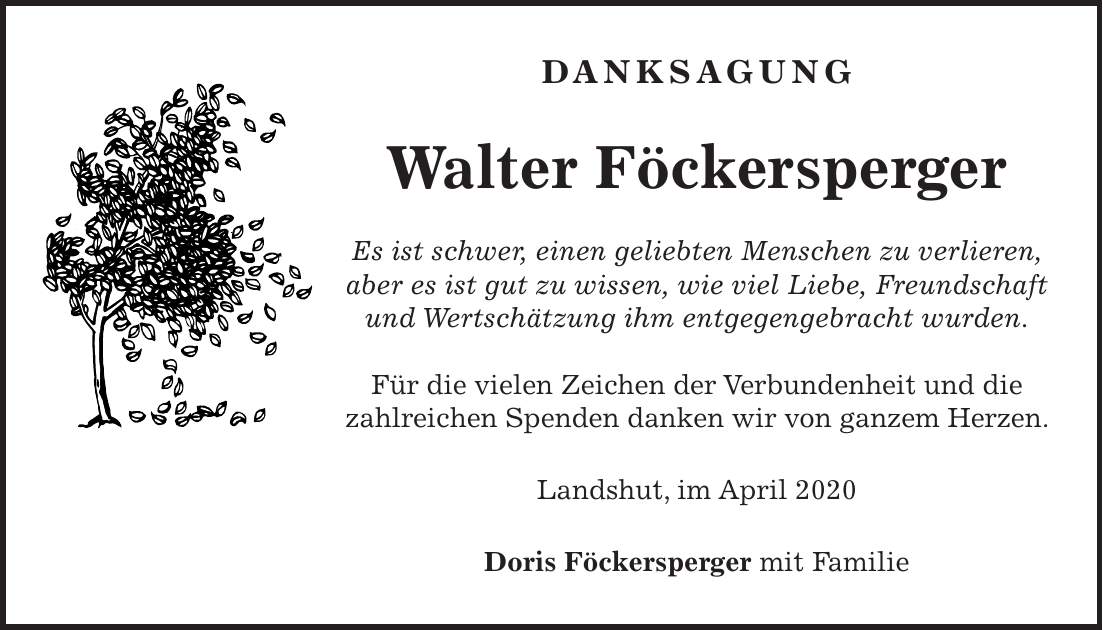 Danksagung Walter Föckersperger Es ist schwer, einen geliebten Menschen zu verlieren, aber es ist gut zu wissen, wie viel Liebe, Freundschaft und Wertschätzung ihm entgegengebracht wurden. Für die vielen Zeichen der Verbundenheit und die zahlreichen Spenden danken wir von ganzem Herzen. Landshut, im April 2020 Doris Föckersperger mit Familie