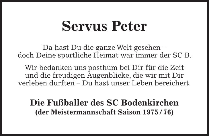 Servus Peter Da hast Du die ganze Welt gesehen - doch Deine sportliche Heimat war immer der SC B. Wir bedanken uns posthum bei Dir für die Zeit und die freudigen Augenblicke, die wir mit Dir verleben durften - Du hast unser Leben bereichert. Die Fußballer des SC Bodenkirchen (der Meistermannschaft Saison ***)