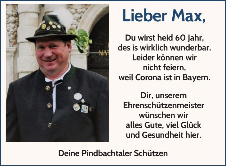 Lieber Max, Du wirst heid 60 Jahr, des is wirklich wunderbar. Leider können wir nicht feiern, weil Corona ist in Bayern. Dir, unserem Ehrenschützenmeister wünschen wir alles Gute, viel Glück und Gesundheit hier. Deine Pindbachtaler Schützen