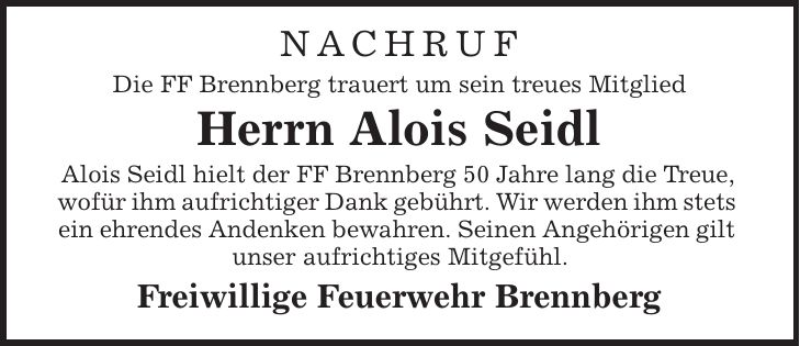 NACHRUF Die FF Brennberg trauert um sein treues Mitglied Herrn Alois Seidl Alois Seidl hielt der FF Brennberg 50 Jahre lang die Treue, wofür ihm aufrichtiger Dank gebührt. Wir werden ihm stets ein ehrendes Andenken bewahren. Seinen Angehörigen gilt unser aufrichtiges Mitgefühl. Freiwillige Feuerwehr Brennberg