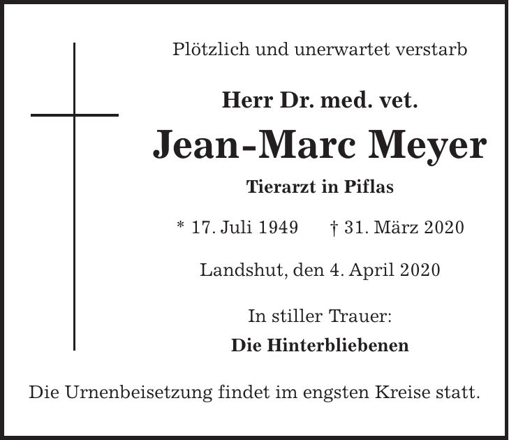 Plötzlich und unerwartet verstarb Herr Dr. med. vet. Jean-Marc Meyer Tierarzt in Piflas * 17. Juli 1949 + 31. März 2020 Landshut, den 4. April 2020 In stiller Trauer: Die Hinterbliebenen Die Urnenbeisetzung findet im engsten Kreise statt.