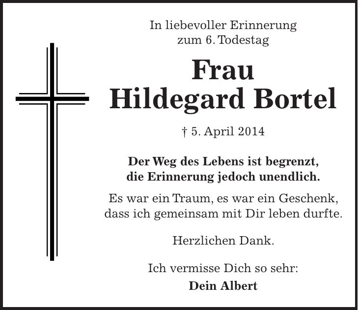 In liebevoller Erinnerung zum 6. Todestag Frau Hildegard Bortel + 5. April 2014 Der Weg des Lebens ist begrenzt, die Erinnerung jedoch unendlich. Es war ein Traum, es war ein Geschenk, dass ich gemeinsam mit Dir leben durfte. Herzlichen Dank. Ich vermisse Dich so sehr: Dein Albert