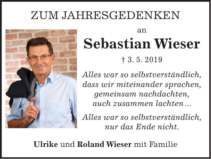 Zum Jahresgedenken an Sebastian Wieser + 3. 5. 2019 Alles war so selbstverständlich, dass wir miteinander sprachen, gemeinsam nachdachten, auch zusammen lachten ... Alles war so selbstverständlich, nur das Ende nicht. Ulrike und Roland Wieser mit Familie