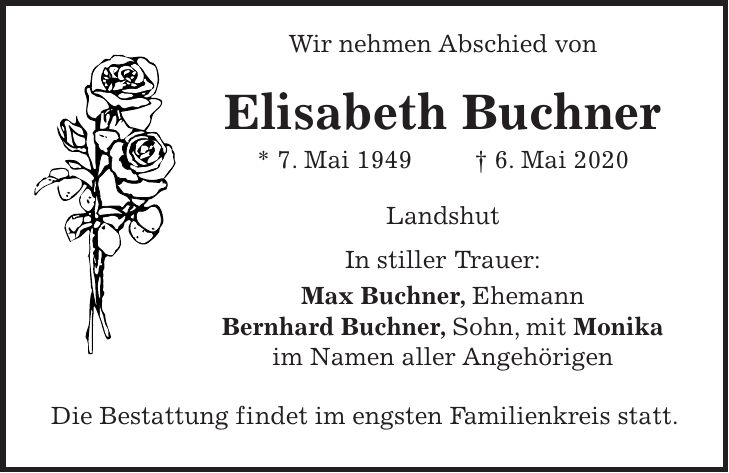 Wir nehmen Abschied von Elisabeth Buchner * 7. Mai 1949 + 6. Mai 2020 Landshut In stiller Trauer: Max Buchner, Ehemann Bernhard Buchner, Sohn, mit Monika im Namen aller Angehörigen Die Bestattung findet im engsten Familienkreis statt.