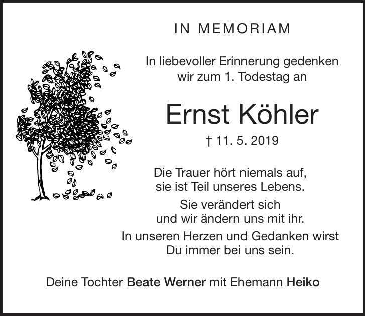 in memoriam In liebevoller Erinnerung gedenken wir zum 1. Todestag an Ernst Köhler + 11. 5. 2019 Die Trauer hört niemals auf, sie ist Teil unseres Lebens. Sie verändert sich und wir ändern uns mit ihr. In unseren Herzen und Gedanken wirst Du immer bei uns sein. Deine Tochter Beate Werner mit Ehemann Heiko
