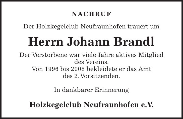 NACHRUF Der Holzkegelclub Neufraunhofen trauert um Herrn Johann Brandl Der Verstorbene war viele Jahre aktives Mitglied des Vereins. Von 1996 bis 2008 bekleidete er das Amt des 2. Vorsitzenden. In dankbarer Erinnerung Holzkegelclub Neufraunhofen e.V.