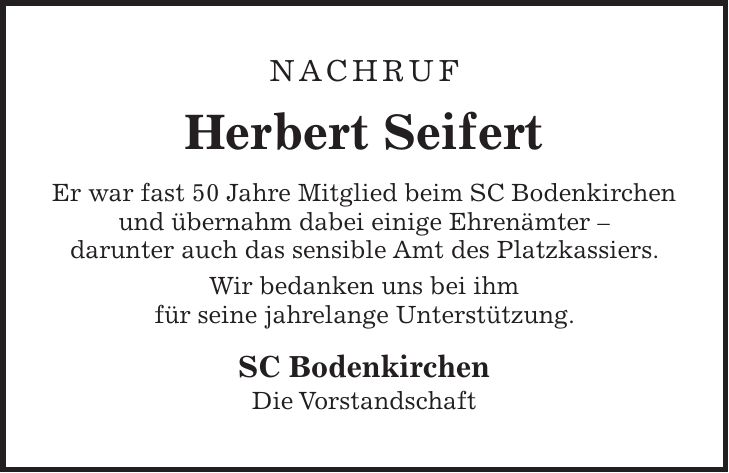 NACHRUF Herbert Seifert Er war fast 50 Jahre Mitglied beim SC Bodenkirchen und übernahm dabei einige Ehrenämter - darunter auch das sensible Amt des Platzkassiers. Wir bedanken uns bei ihm für seine jahrelange Unterstützung. SC Bodenkirchen Die Vorstandschaft