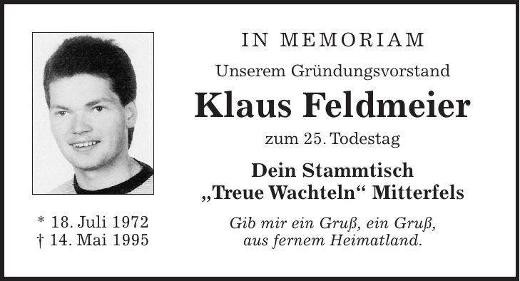 in memoriam Unserem Gründungsvorstand Klaus Feldmeier zum 25. Todestag Dein Stammtisch 'Treue Wachteln' Mitterfels Gib mir ein Gruß, ein Gruß, aus fernem Heimatland.* 18. Juli 1972 + 14. Mai 1995