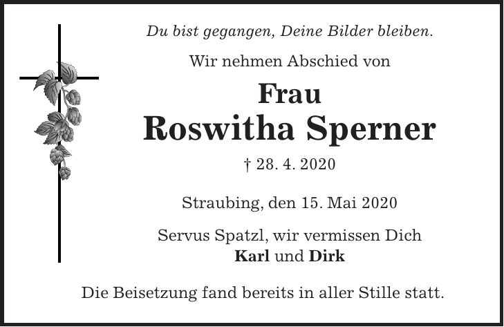 Du bist gegangen, Deine Bilder bleiben. Wir nehmen Abschied von Frau Roswitha Sperner + 28. 4. 2020 Straubing, den 15. Mai 2020 Servus Spatzl, wir vermissen Dich Karl und Dirk Die Beisetzung fand bereits in aller Stille statt.