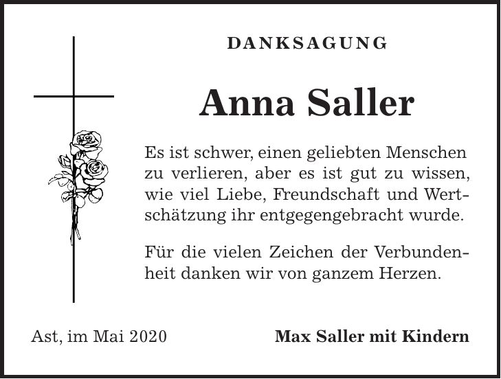danksagung Anna Saller Es ist schwer, einen geliebten Menschen zu verlieren, aber es ist gut zu wissen, wie viel Liebe, Freundschaft und Wertschätzung ihr entgegengebracht wurde. Für die vielen Zeichen der Verbundenheit danken wir von ganzem Herzen. Ast, im Mai 2020 Max Saller mit Kindern