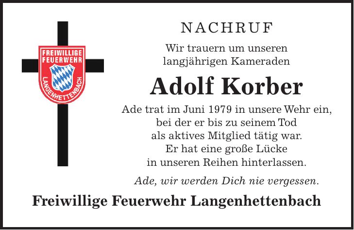 NACHRUF Wir trauern um unseren langjährigen Kameraden Adolf Korber Ade trat im Juni 1979 in unsere Wehr ein, bei der er bis zu seinem Tod als aktives Mitglied tätig war. Er hat eine große Lücke in unseren Reihen hinterlassen. Ade, wir werden Dich nie vergessen. Freiwillige Feuerwehr Langenhettenbach