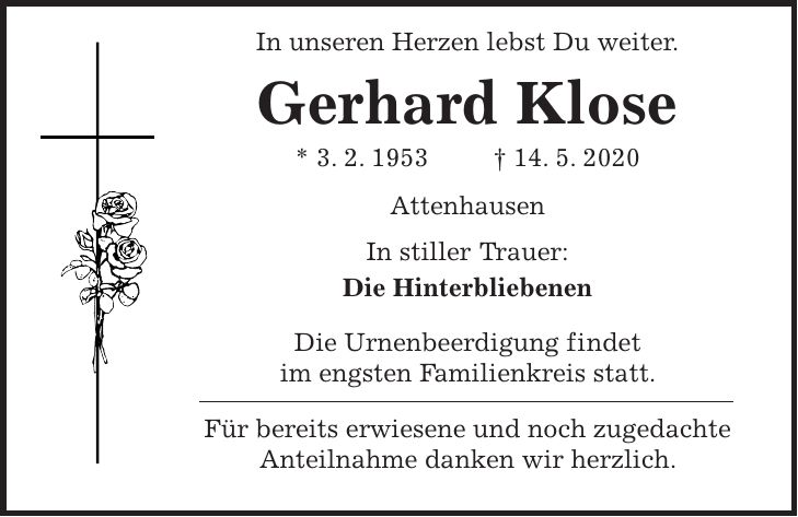 In unseren Herzen lebst Du weiter. Gerhard Klose * 3. 2. 1953 + 14. 5. 2020 Attenhausen In stiller Trauer: Die Hinterbliebenen Die Urnenbeerdigung findet im engsten Familienkreis statt. Für bereits erwiesene und noch zugedachte Anteilnahme danken wir herzlich.