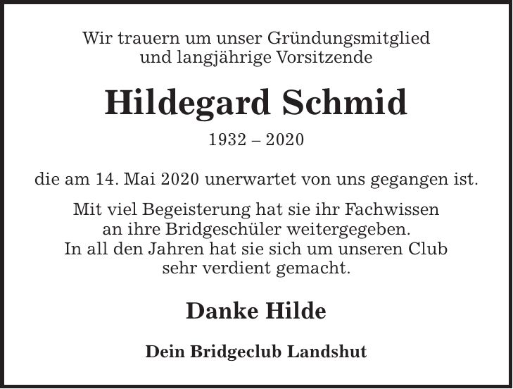 Wir trauern um unser Gründungsmitglied und langjährige Vorsitzende Hildegard Schmid *** die am 14. Mai 2020 unerwartet von uns gegangen ist. Mit viel Begeisterung hat sie ihr Fachwissen an ihre Bridgeschüler weitergegeben. In all den Jahren hat sie sich um unseren Club sehr verdient gemacht. Danke Hilde Dein Bridgeclub Landshut