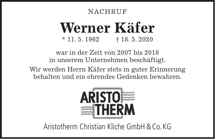 Aristotherm Christian Kliche GmbH & Co. KG NACHRUF Werner Käfer * 11. 5. 1962 + 18. 5. 2020 war in der Zeit von 2007 bis 2018 in unserem Unternehmen beschäftigt. Wir werden Herrn Käfer stets in guter Erinnerung behalten und ein ehrendes Gedenken bewahren.