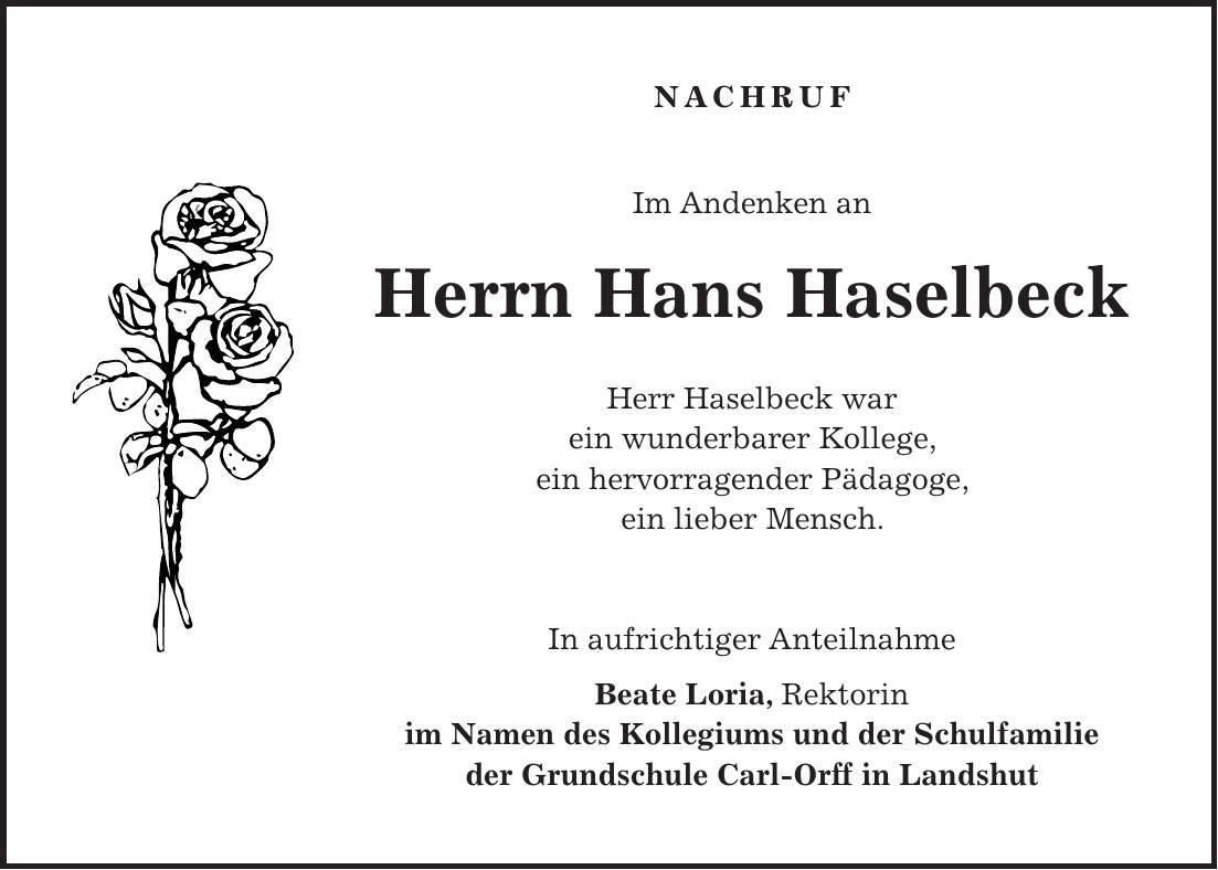 NACHRUF Im Andenken an Herrn Hans Haselbeck Herr Haselbeck war ein wunderbarer Kollege, ein hervorragender Pädagoge, ein lieber Mensch. In aufrichtiger Anteilnahme Beate Loria, Rektorin im Namen des Kollegiums und der Schulfamilie der Grundschule Carl-Orff in Landshut