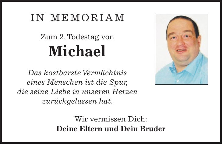 IN MEMORIAM Zum 2. Todestag von Michael Das kostbarste Vermächtnis eines Menschen ist die Spur, die seine Liebe in unseren Herzen zurückgelassen hat. Wir vermissen Dich: Deine Eltern und Dein Bruder