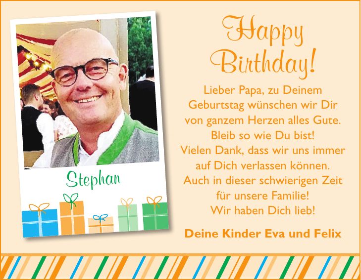 StephanHappy Birthday! Lieber Papa, zu Deinem Geburtstag wünschen wir Dir von ganzem Herzen alles Gute. Bleib so wie Du bist! Vielen Dank, dass wir uns immer auf Dich verlassen können. Auch in dieser schwierigen Zeit für unsere Familie! Wir haben Dich lieb! Deine Kinder Eva und Felix