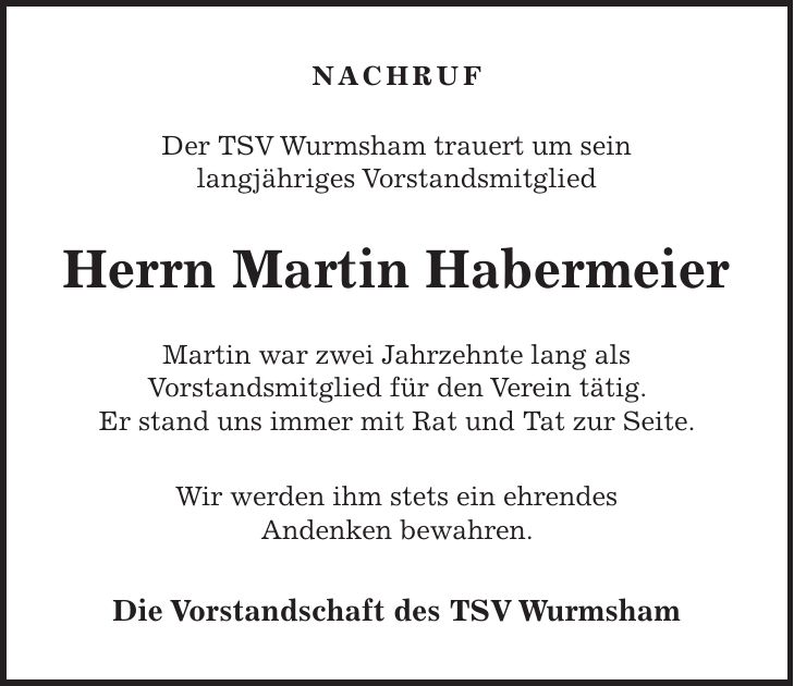 NACHRUF Der TSV Wurmsham trauert um sein langjähriges Vorstandsmitglied Herrn Martin Habermeier Martin war zwei Jahrzehnte lang als Vorstandsmitglied für den Verein tätig. Er stand uns immer mit Rat und Tat zur Seite. Wir werden ihm stets ein ehrendes Andenken bewahren. Die Vorstandschaft des TSV Wurmsham