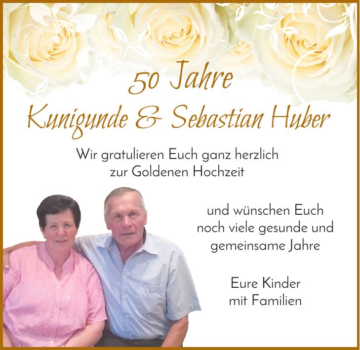 50 Jahre Kunigunde & Sebastian Huber Wir gratulieren Euch ganz herzlich zur Goldenen Hochzeit und wünschen Euch noch viele gesunde und gemeinsame Jahre Eure Kinder mit Familien