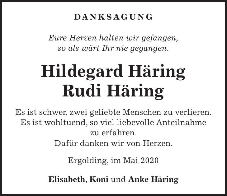 DANKSAGUNG Eure Herzen halten wir gefangen, so als wärt Ihr nie gegangen. Hildegard Häring Rudi Häring Es ist schwer, zwei geliebte Menschen zu verlieren. Es ist wohltuend, so viel liebevolle Anteilnahme zu erfahren. Dafür danken wir von Herzen. Ergolding, im Mai 2020 Elisabeth, Koni und Anke Häring
