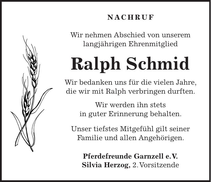 Nachruf Wir nehmen Abschied von unserem langjährigen Ehrenmitglied Ralph Schmid Wir bedanken uns für die vielen Jahre, die wir mit Ralph verbringen durften. Wir werden ihn stets in guter Erinnerung behalten. Unser tiefstes Mitgefühl gilt seiner Familie und allen Angehörigen. Pferdefreunde Garnzell e. V. Silvia Herzog, 2. Vorsitzende
