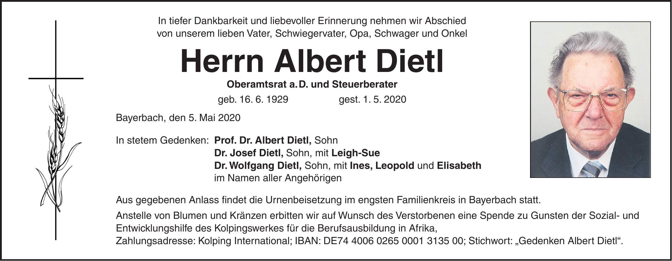 In tiefer Dankbarkeit und liebevoller Erinnerung nehmen wir Abschied von unserem lieben Vater, Schwiegervater, Opa, Schwager und Onkel Herrn Albert Dietl Oberamtsrat a. D. und Steuerberater geb. 16. 6. 1929 gest. 1. 5. 2020 Bayerbach, den 5. Mai 2020 In stetem Gedenken: Prof. Dr. Albert Dietl, Sohn Dr. Josef Dietl, Sohn, mit Leigh-Sue Dr. Wolfgang Dietl, Sohn, mit Ines, Leopold und Elisabeth im Namen aller Angehörigen Aus gegebenen Anlass findet die Urnenbeisetzung im engsten Familienkreis in Bayerbach statt. Anstelle von Blumen und Kränzen erbitten wir auf Wunsch des Verstorbenen eine Spende zu Gunsten der Sozial- und Entwicklungshilfe des Kolpingswerkes für die Berufsausbildung in Afrika, Zahlungsadresse: Kolping International; IBAN: DE***; Stichwort: 'Gedenken Albert Dietl'.