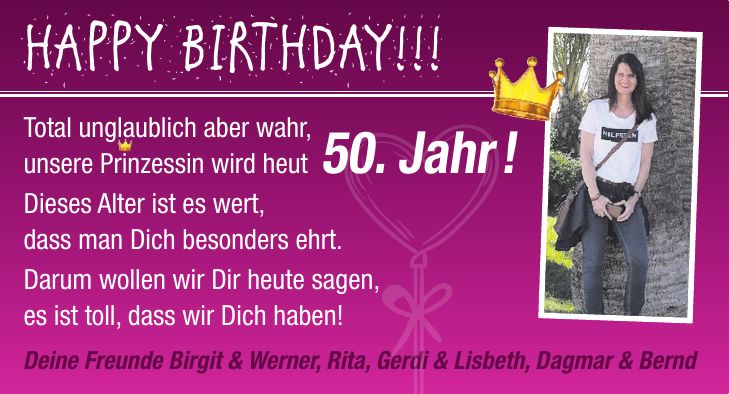 HAPPY BIRTHDAY!!! Total unglaublich aber wahr, unsere Prinzessin wird heut 50. Jahr ! Dieses Alter ist es wert, dass man Dich besonders ehrt. Darum wollen wir Dir heute sagen, es ist toll, dass wir Dich haben! Deine Freunde Birgit & Werner, Rita, Gerdi & Lisbeth, Dagmar & Bernd