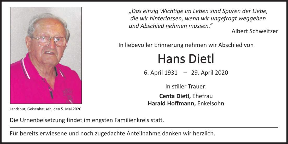 'Das einzig Wichtige im Leben sind Spuren der Liebe, die wir hinterlassen, wenn wir ungefragt weggehen und Abschied nehmen müssen.' Albert Schweitzer In liebevoller Erinnerung nehmen wir Abschied von Hans Dietl 6. April ***. April 2020 In stiller Trauer: Centa Dietl, Ehefrau Harald Hoffmann, Enkelsohn Die Urnenbeisetzung findet im engsten Familienkreis statt. Für bereits erwiesene und noch zugedachte Anteilnahme danken wir herzlich.Landshut, Geisenhausen, den 5. Mai 2020