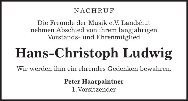 Nachruf Die Freunde der Musik e.V. Landshut nehmen Abschied von ihrem langjährigen Vorstands- und Ehrenmitglied Hans-Christoph Ludwig Wir werden ihm ein ehrendes Gedenken bewahren. Peter Haarpaintner 1. Vorsitzender
