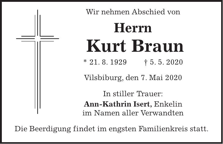 Wir nehmen Abschied von Herrn Kurt Braun * 21. 8. 1929 + 5. 5. 2020 Vilsbiburg, den 7. Mai 2020 In stiller Trauer: Ann-Kathrin Isert, Enkelin im Namen aller Verwandten Die Beerdigung findet im engsten Familienkreis statt.