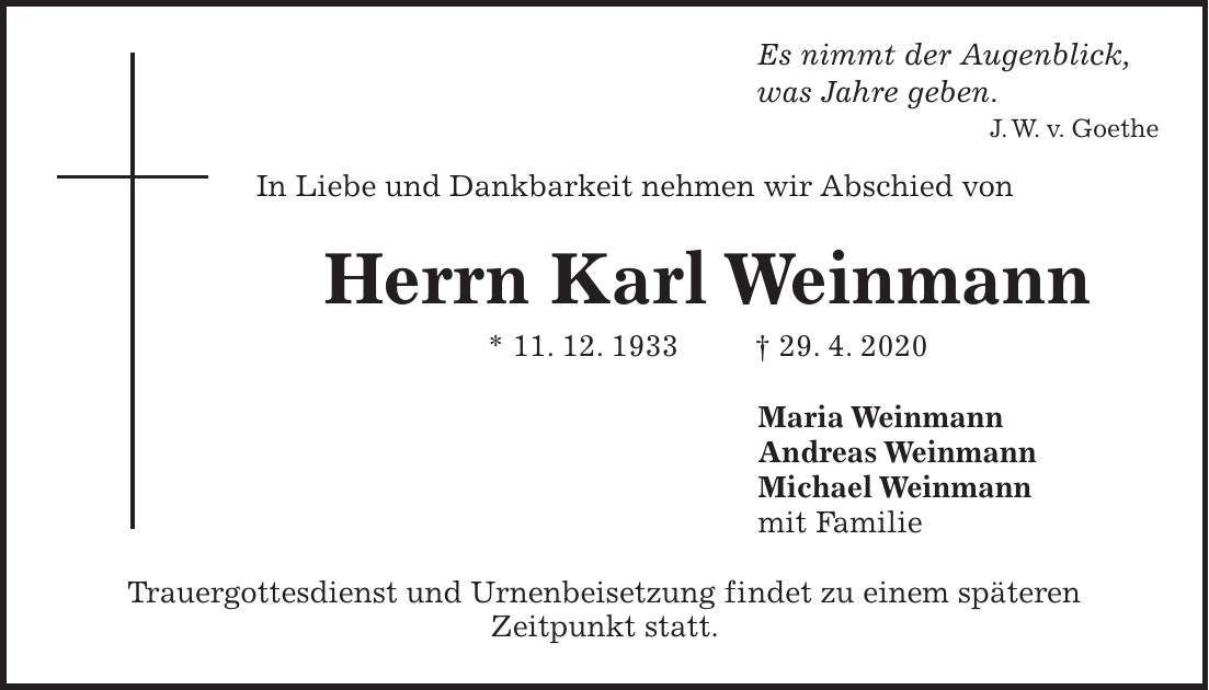 Es nimmt der Augenblick, was Jahre geben. J. W. v. Goethe In Liebe und Dankbarkeit nehmen wir Abschied von Herrn Karl Weinmann * 11. 12. 1933 + 29. 4. 2020 Maria Weinmann Andreas Weinmann Michael Weinmann mit Familie Trauergottesdienst und Urnenbeisetzung findet zu einem späteren Zeitpunkt statt.
