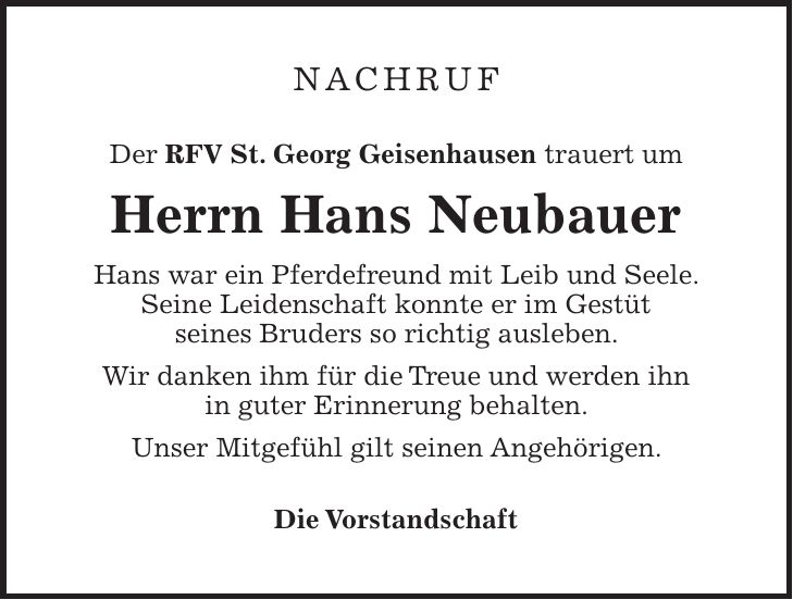 NACHRUF Der RFV St. Georg Geisenhausen trauert um Herrn Hans Neubauer Hans war ein Pferdefreund mit Leib und Seele. Seine Leidenschaft konnte er im Gestüt seines Bruders so richtig ausleben. Wir danken ihm für die Treue und werden ihn in guter Erinnerung behalten. Unser Mitgefühl gilt seinen Angehörigen. Die Vorstandschaft