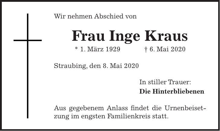 Wir nehmen Abschied von Frau Inge Kraus * 1. März 1929 + 6. Mai 2020 Straubing, den 8. Mai 2020 In stiller Trauer: Die Hinterbliebenen Aus gegebenem Anlass findet die Urnenbeisetzung im engsten Familienkreis statt.