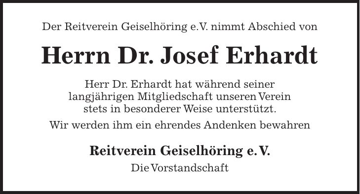 Der Reitverein Geiselhöring e.V. nimmt Abschied von Herrn Dr. Josef Erhardt Herr Dr. Erhardt hat während seiner langjährigen Mitgliedschaft unseren Verein stets in besonderer Weise unterstützt. Wir werden ihm ein ehrendes Andenken bewahren Reitverein Geiselhöring e. V. Die Vorstandschaft