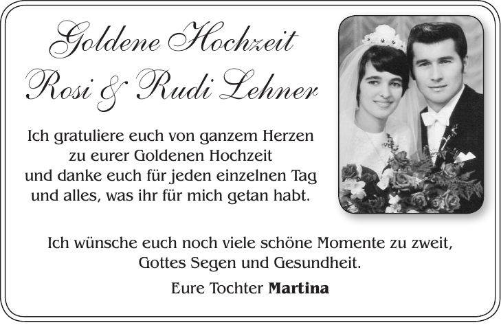 Goldene Hochzeit Rosi & Rudi Lehner Ich gratuliere euch von ganzem Herzen zu eurer Goldenen Hochzeit und danke euch für jeden einzelnen Tag und alles, was ihr für mich getan habt.Ich wünsche euch noch viele schöne Momente zu zweit, Gottes Segen und Gesundheit. Eure Tochter Martina