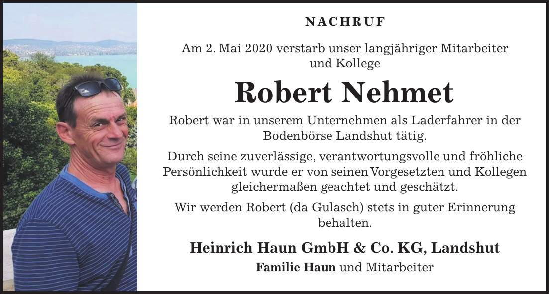 Nachruf Am 2. Mai 2020 verstarb unser langjähriger Mitarbeiter und Kollege Robert Nehmet Robert war in unserem Unternehmen als Laderfahrer in der Bodenbörse Landshut tätig. Durch seine zuverlässige, verantwortungsvolle und fröhliche Persönlichkeit wurde er von seinen Vorgesetzten und Kollegen gleichermaßen geachtet und geschätzt. Wir werden Robert (da Gulasch) stets in guter Erinnerung behalten. Heinrich Haun GmbH & Co. KG, Landshut Familie Haun und Mitarbeiter