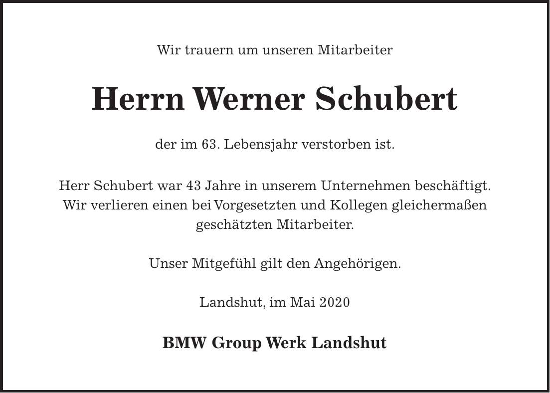 Wir trauern um unseren Mitarbeiter Herrn Werner Schubert der im 63. Lebensjahr verstorben ist. Herr Schubert war 43 Jahre in unserem Unternehmen beschäftigt. Wir verlieren einen bei Vorgesetzten und Kollegen gleichermaßen geschätzten Mitarbeiter. Unser Mitgefühl gilt den Angehörigen. Landshut, im Mai 2020 BMW Group Werk LandshutWir trauern um unseren Mitarbeiter Herrn Werner Schubert der im 63. Lebensjahr verstorben ist. Herr Schubert war 43 Jahre in unserem Unternehmen beschäftigt. Wir verlieren einen bei Vorgesetzten und Kollegen gleichermaßen geschätzten Mitarbeiter. Unser Mitgefühl gilt den Angehörigen. Landshut, im Mai 2020 BMW Group Werk Landshut