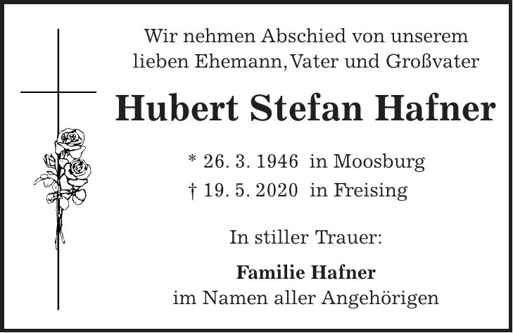 Wir nehmen Abschied von unserem lieben Ehemann, Vater und Großvater Hubert Stefan Hafner * 26. 3. 1946 in Moosburg + 19. 5. 2020 in Freising In stiller Trauer: Familie Hafner im Namen aller Angehörigen