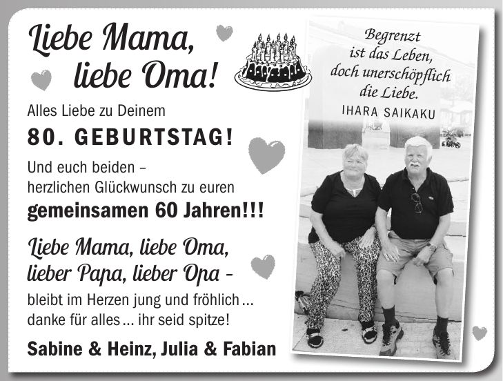 Liebe Mama, liebe Oma! Alles Liebe zu Deinem 80. Geburtstag! Und euch beiden - herzlichen Glückwunsch zu euren gemeinsamen 60 Jahren!!! Liebe Mama, liebe Oma, lieber Papa, lieber Opa - bleibt im Herzen jung und fröhlich ... danke für alles ... ihr seid spitze! Sabine & Heinz, Julia & FabianBegrenzt ist das Leben, doch unerschöpflich die Liebe. Ihara Saikaku