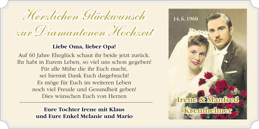 Herzlichen Glückwunsch zur Diamantenen Hochzeit Liebe Oma, lieber Opa! Auf 60 Jahre Eheglück schaut ihr beide jetzt zurück. Ihr habt in Eurem Leben, so viel uns schon gegeben! Für alle Mühe die ihr Euch macht, sei hiermit Dank Euch dargebracht! Es möge für Euch im weiteren Leben noch viel Freude und Gesundheit geben! Dies wünschen Euch von Herzen Eure Tochter Irene mit Klaus und Eure Enkel Melanie und Mario Irene & Manfred Kremhelmer14. 6. 1960