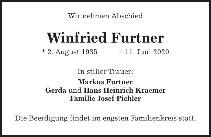 Wir nehmen Abschied Winfried Furtner * 2. August 1935 + 11. Juni 2020 In stiller Trauer: Markus Furtner Gerda und Hans Heinrich Kraemer Familie Josef Pichler Die Beerdigung findet im engsten Familienkreis statt.